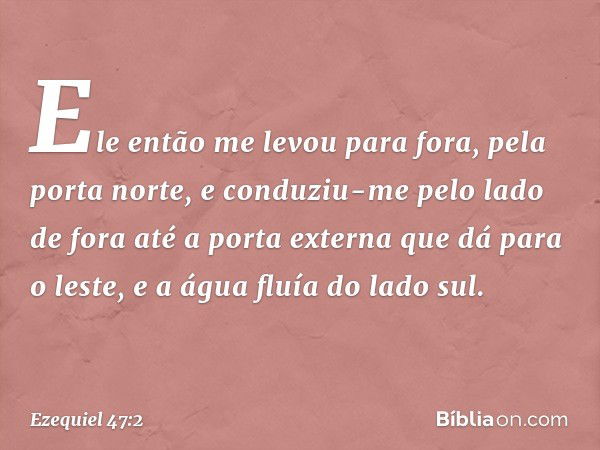 Ele então me levou para fora, pela porta norte, e conduziu-me pelo lado de fora até a porta externa que dá para o leste, e a água fluía do lado sul. -- Ezequiel