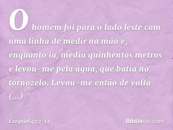 O homem foi para o lado les­te com uma linha de medir na mão e, enquanto ia, mediu quinhentos metros e levou-me pela água, que batia no tornozelo. Levou-me entã