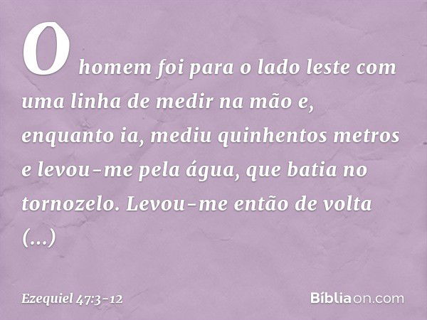 O homem foi para o lado les­te com uma linha de medir na mão e, enquanto ia, mediu quinhentos metros e levou-me pela água, que batia no tornozelo. Levou-me entã