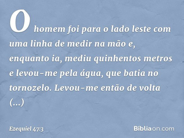 O homem foi para o lado les­te com uma linha de medir na mão e, enquanto ia, mediu quinhentos metros e levou-me pela água, que batia no tornozelo. Levou-me entã