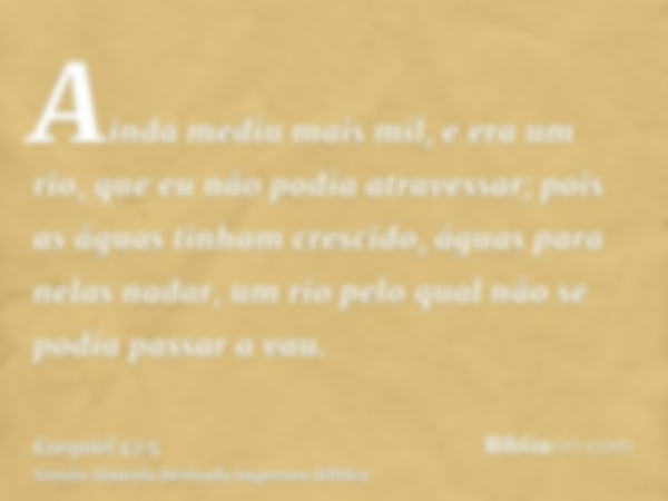 Ainda mediu mais mil, e era um rio, que eu não podia atravessar; pois as águas tinham crescido, águas para nelas nadar, um rio pelo qual não se podia passar a v