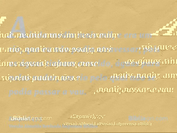 Ainda mediu mais mil, e era um rio, que eu não podia atravessar; pois as águas tinham crescido, águas para nelas nadar, um rio pelo qual não se podia passar a v