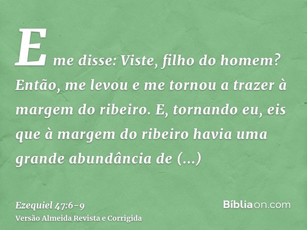 E me disse: Viste, filho do homem? Então, me levou e me tornou a trazer à margem do ribeiro.E, tornando eu, eis que à margem do ribeiro havia uma grande abundân