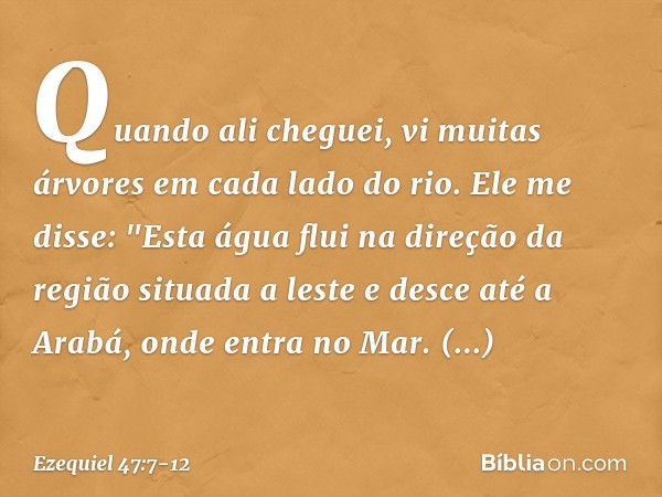 Quando ali cheguei, vi muitas árvores em cada lado do rio. Ele me disse: "Esta água flui na direção da região situada a leste e desce até a Arabá, onde entra no