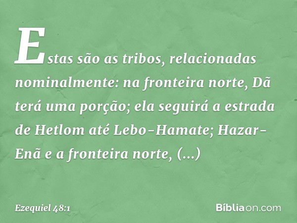 "Estas são as tribos, relacionadas nominalmente: na fronteira norte, Dã terá uma porção; ela seguirá a estrada de Hetlom até Lebo-Hamate; Hazar-Enã e a fronteir