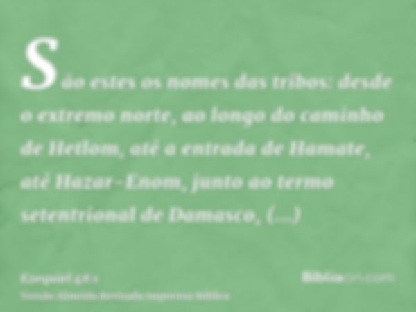 São estes os nomes das tribos: desde o extremo norte, ao longo do caminho de Hetlom, até a entrada de Hamate, até Hazar-Enom, junto ao termo setentrional de Dam