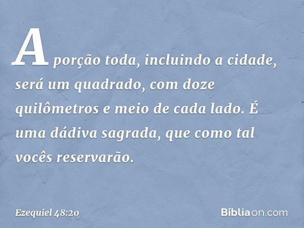 A porção toda, incluindo a cidade, será um quadrado, com doze quilômetros e meio de cada lado. É uma dádiva sagrada, que como tal vocês reservarão. -- Ezequiel 