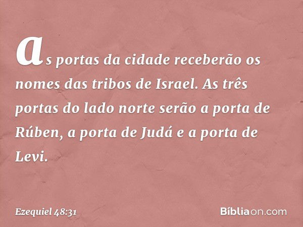 as portas da cidade receberão os nomes das tribos de Israel. As três portas do lado norte serão a porta de Rúben, a porta de Judá e a porta de Levi. -- Ezequiel