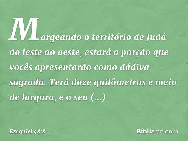 "Margeando o território de Judá do leste ao oeste, estará a porção que vocês apresentarão como dádiva sagrada. Terá doze quilômetros e meio de largura, e o seu 