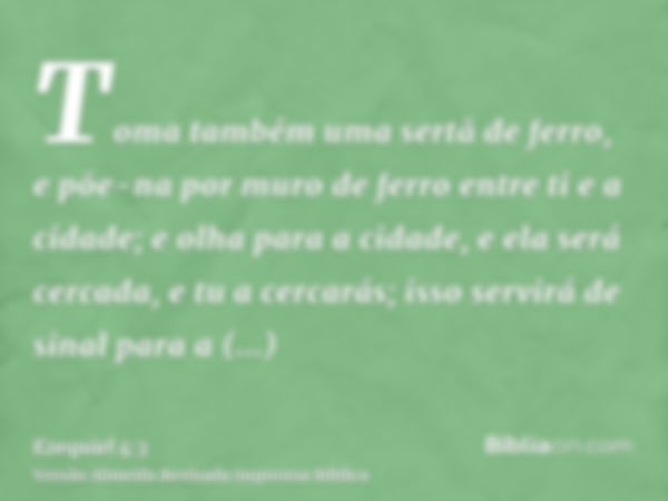 Toma também uma sertã de ferro, e põe-na por muro de ferro entre ti e a cidade; e olha para a cidade, e ela será cercada, e tu a cercarás; isso servirá de sinal