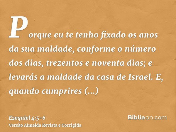 Porque eu te tenho fixado os anos da sua maldade, conforme o número dos dias, trezentos e noventa dias; e levarás a maldade da casa de Israel.E, quando cumprire