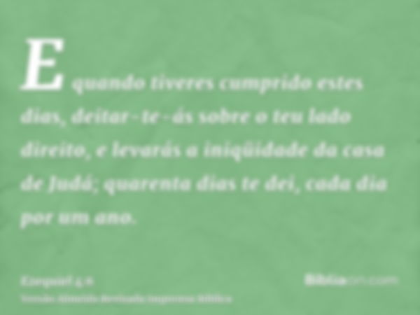 E quando tiveres cumprido estes dias, deitar-te-ás sobre o teu lado direito, e levarás a iniqüidade da casa de Judá; quarenta dias te dei, cada dia por um ano.