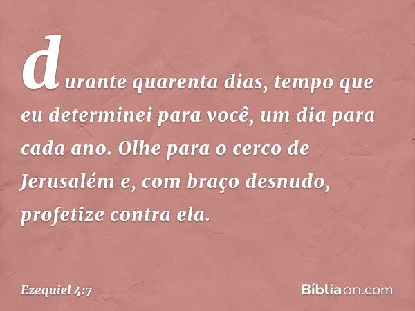 durante quarenta dias, tempo que eu determinei para você, um dia para cada ano. Olhe para o cerco de Jerusalém e, com braço desnudo, profetize contra ela. -- Ez