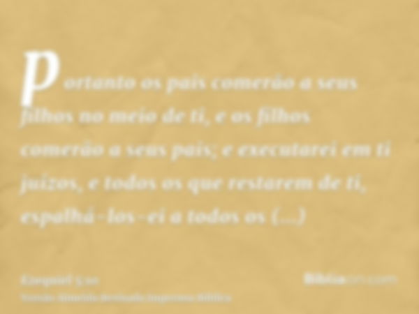 portanto os pais comerão a seus filhos no meio de ti, e os filhos comerão a seus pais; e executarei em ti juízos, e todos os que restarem de ti, espalhá-los-ei 