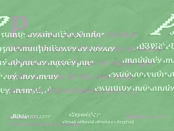 Portanto, assim diz o Senhor JEOVÁ: Porque multiplicastes as vossas maldades mais do que as nações que estão ao redor de vós, nos meus estatutos não andastes, n