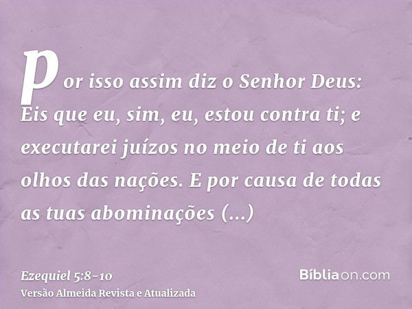 por isso assim diz o Senhor Deus: Eis que eu, sim, eu, estou contra ti; e executarei juízos no meio de ti aos olhos das nações.E por causa de todas as tuas abom