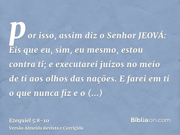 por isso, assim diz o Senhor JEOVÁ: Eis que eu, sim, eu mesmo, estou contra ti; e executarei juízos no meio de ti aos olhos das nações.E farei em ti o que nunca