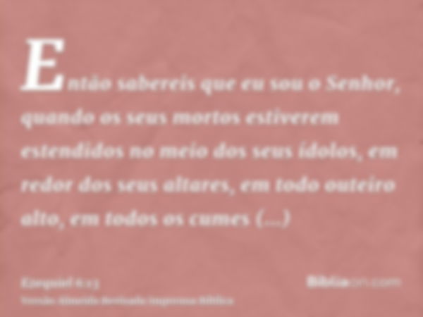 Então sabereis que eu sou o Senhor, quando os seus mortos estiverem estendidos no meio dos seus ídolos, em redor dos seus altares, em todo outeiro alto, em todo