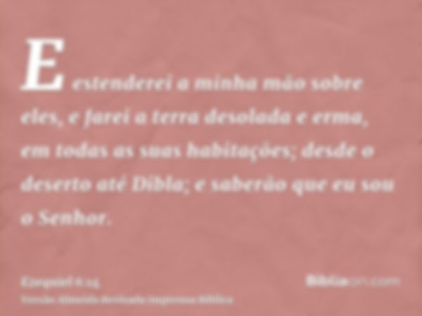 E estenderei a minha mão sobre eles, e farei a terra desolada e erma, em todas as suas habitações; desde o deserto até Dibla; e saberão que eu sou o Senhor.