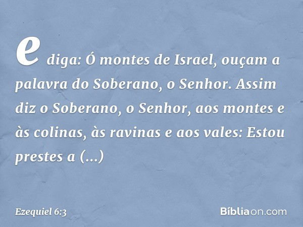 e diga: Ó montes de Israel, ouçam a palavra do Soberano, o ­Senhor. Assim diz o Soberano, o Senhor, aos montes e às colinas, às ravinas e aos vales: Estou prest