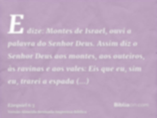 E dize: Montes de Israel, ouvi a palavra do Senhor Deus. Assim diz o Senhor Deus aos montes, aos outeiros, às ravinas e aos vales: Eis que eu, sim eu, trarei a 