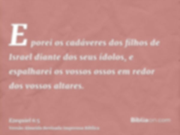 E porei os cadáveres dos filhos de Israel diante dos seus ídolos, e espalharei os vossos ossos em redor dos vossos altares.