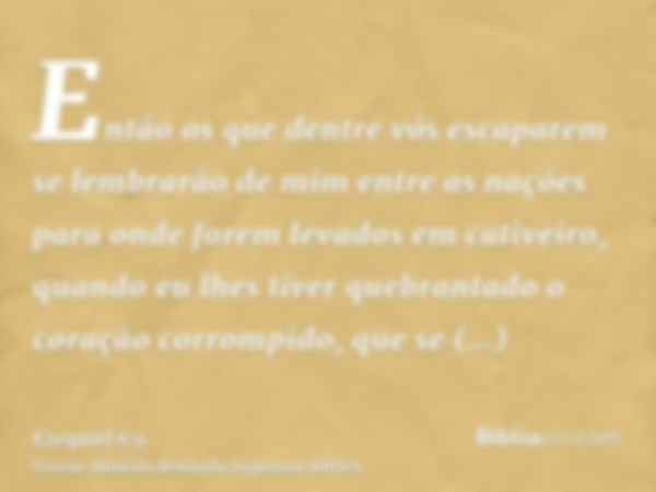 Então os que dentre vós escaparem se lembrarão de mim entre as nações para onde forem levados em cativeiro, quando eu lhes tiver quebrantado o coração corrompid