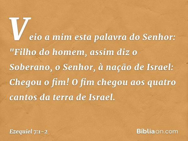 Veio a mim esta palavra do Senhor: "Fi­lho do homem, assim diz o Soberano, o Senhor, à nação de Israel: Chegou o fim! O fim chegou aos quatro cantos da terra de