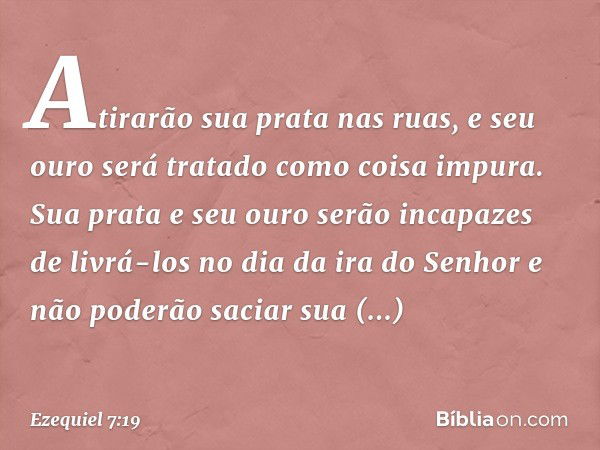 Atirarão sua prata nas ruas, e seu ouro será tratado como coisa impura. Sua prata e seu ouro serão incapazes de livrá-los no dia da ira do Senhor e não poderão 