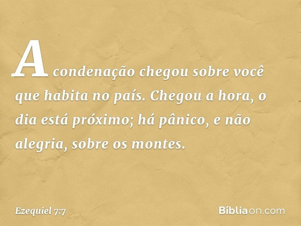 A condenação chegou sobre você que habita no país. Chegou a hora, o dia está próximo; há pânico, e não alegria, sobre os montes. -- Ezequiel 7:7