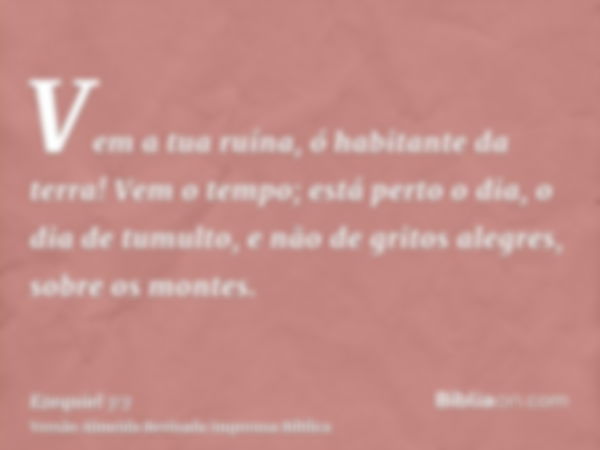 Vem a tua ruína, ó habitante da terra! Vem o tempo; está perto o dia, o dia de tumulto, e não de gritos alegres, sobre os montes.