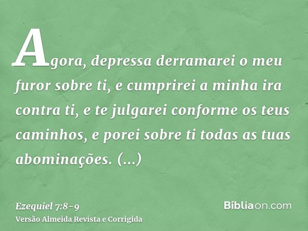 Agora, depressa derramarei o meu furor sobre ti, e cumprirei a minha ira contra ti, e te julgarei conforme os teus caminhos, e porei sobre ti todas as tuas abom