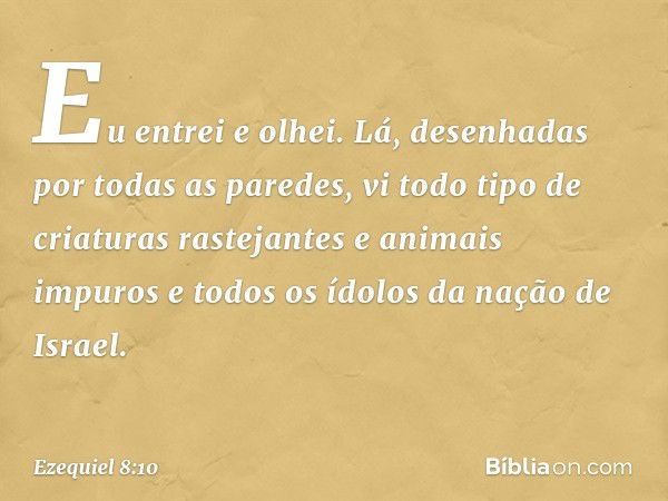 Eu entrei e olhei. Lá, desenhadas por todas as paredes, vi todo tipo de criaturas rastejantes e animais impuros e todos os ídolos da nação de Israel. -- Ezequie