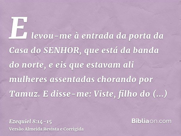 E levou-me à entrada da porta da Casa do SENHOR, que está da banda do norte, e eis que estavam ali mulheres assentadas chorando por Tamuz.E disse-me: Viste, fil