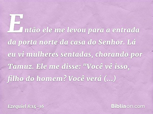 Então ele me levou para a entrada da porta norte da casa do Senhor. Lá eu vi mulheres sentadas, chorando por Tamuz. Ele me disse: "Você vê isso, filho do homem?