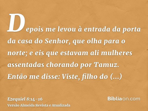 Depois me levou à entrada da porta da casa do Senhor, que olha para o norte; e eis que estavam ali mulheres assentadas chorando por Tamuz.Então me disse: Viste,