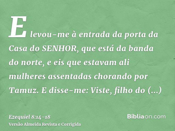 E levou-me à entrada da porta da Casa do SENHOR, que está da banda do norte, e eis que estavam ali mulheres assentadas chorando por Tamuz.E disse-me: Viste, fil