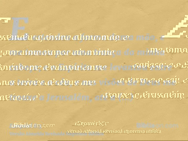 E estendeu a forma duma mão, e me tomou por uma trança da minha cabeça; e o Espírito me levantou entre a terra e o céu, e nas visões de Deus me trouxe a Jerusal