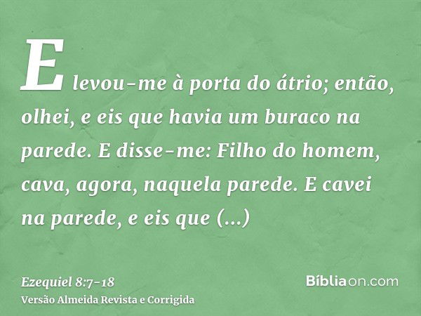 E levou-me à porta do átrio; então, olhei, e eis que havia um buraco na parede.E disse-me: Filho do homem, cava, agora, naquela parede. E cavei na parede, e eis