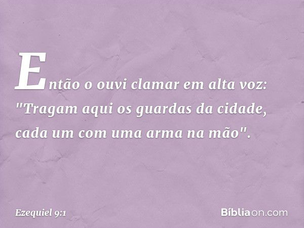 Então o ouvi clamar em alta voz: "Tragam aqui os guardas da cidade, cada um com uma arma na mão". -- Ezequiel 9:1