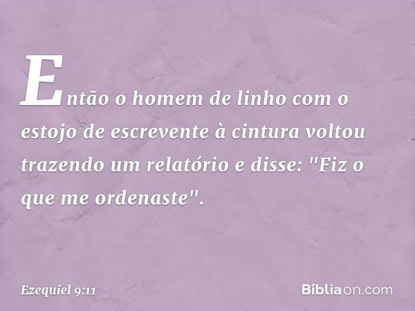 Então o homem de linho com o estojo de escrevente à cintura voltou trazendo um relatório e disse: "Fiz o que me ordenaste". -- Ezequiel 9:11