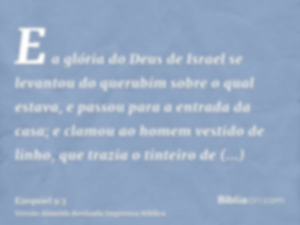 E a glória do Deus de Israel se levantou do querubim sobre o qual estava, e passou para a entrada da casa; e clamou ao homem vestido de linho, que trazia o tint