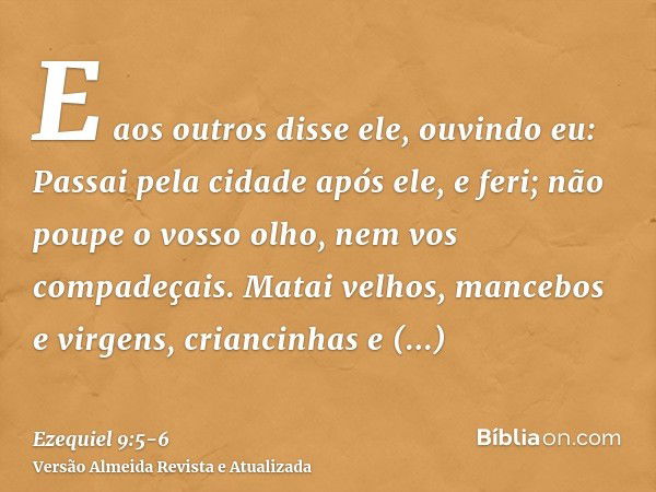 E aos outros disse ele, ouvindo eu: Passai pela cidade após ele, e feri; não poupe o vosso olho, nem vos compadeçais.Matai velhos, mancebos e virgens, criancinh