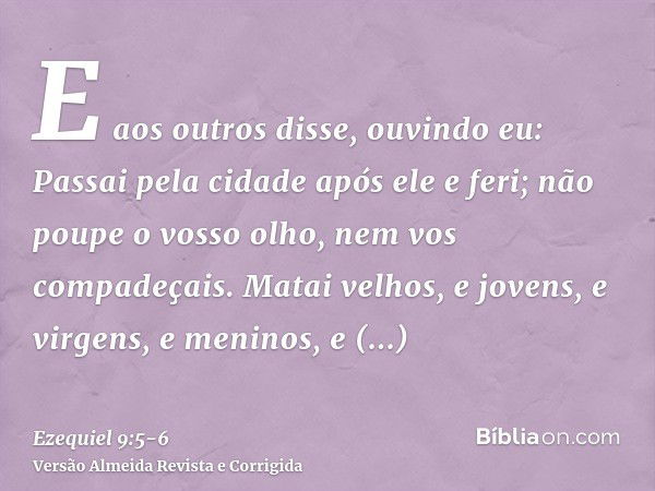 E aos outros disse, ouvindo eu: Passai pela cidade após ele e feri; não poupe o vosso olho, nem vos compadeçais.Matai velhos, e jovens, e virgens, e meninos, e 