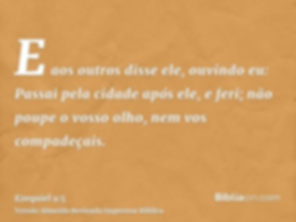 E aos outros disse ele, ouvindo eu: Passai pela cidade após ele, e feri; não poupe o vosso olho, nem vos compadeçais.