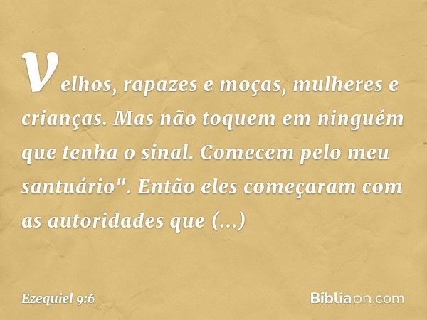 velhos, rapazes e moças, mulheres e crianças. Mas não toquem em ninguém que tenha o sinal. Comecem pelo meu santuário". Então eles começaram com as autoridades 