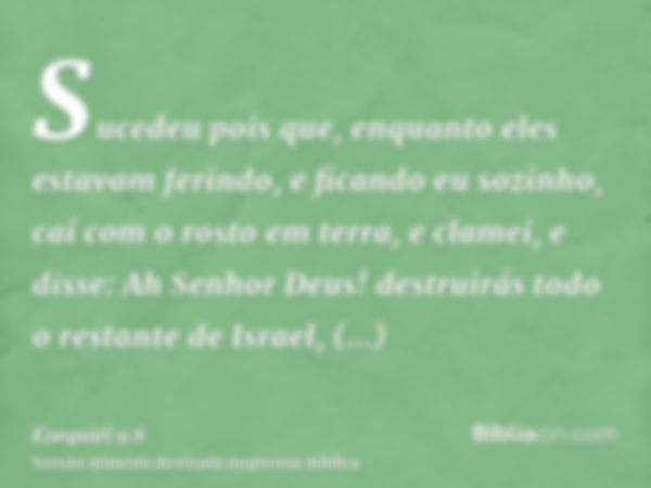 Sucedeu pois que, enquanto eles estavam ferindo, e ficando eu sozinho, caí com o rosto em terra, e clamei, e disse: Ah Senhor Deus! destruirás todo o restante d