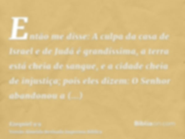 Então me disse: A culpa da casa de Israel e de Judá é grandíssima, a terra está cheia de sangue, e a cidade cheia de injustiça; pois eles dizem: O Senhor abando