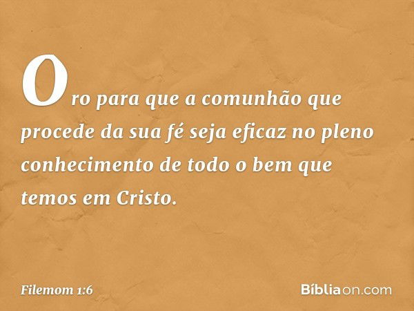 Oro para que a comunhão que procede da sua fé seja eficaz no pleno conhecimento de todo o bem que temos em Cristo. -- Filemom 1:6