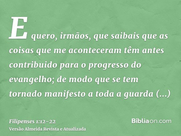 E quero, irmãos, que saibais que as coisas que me aconteceram têm antes contribuido para o progresso do evangelho;de modo que se tem tornado manifesto a toda a 